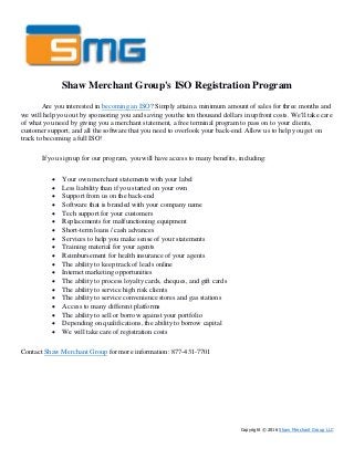 Shaw Merchant Group's ISO Registration Program
Are you interested in becoming an ISO? Simply attain a minimum amount of sales for three months and
we will help you out by sponsoring you and saving you the ten thousand dollars in upfront costs. We'll take care
of what you need by giving you a merchant statement, a free terminal program to pass on to your clients,
customer support, and all the software that you need to overlook your back-end. Allow us to help you get on
track to becoming a full ISO!
If you sign up for our program, you will have access to many benefits, including:
 Your own merchant statements with your label
 Less liability than if you started on your own
 Support from us on the back-end
 Software that is branded with your company name
 Tech support for your customers
 Replacements for malfunctioning equipment
 Short-term loans / cash advances
 Services to help you make sense of your statements
 Training material for your agents
 Reimbursement for health insurance of your agents
 The ability to keep track of leads online
 Internet marketing opportunities
 The ability to process loyalty cards, cheques, and gift cards
 The ability to service high risk clients
 The ability to service convenience stores and gas stations
 Access to many different platforms
 The ability to sell or borrow against your portfolio
 Depending on qualifications, the ability to borrow capital
 We will take care of registration costs
Contact Shaw Merchant Group for more information: 877-431-7701
Copyright © 2016 Shaw Merchant Group LLC
 