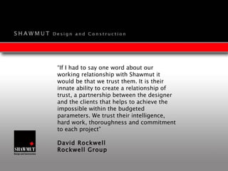 “ If I had to say one word about our working relationship with Shawmut it would be that we trust them. It is their innate ability to create a relationship of trust, a partnership between the designer and the clients that helps to achieve the impossible within the budgeted parameters. We trust their intelligence, hard work, thoroughness and commitment to each project” David Rockwell Rockwell Group 