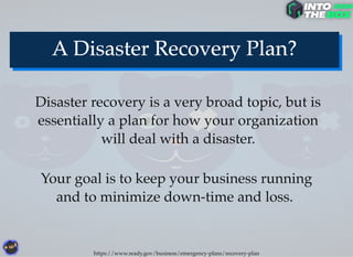 Disaster recovery is a very broad topic, but is
essentially a plan for how your organization
will deal with a disaster.
Your goal is to keep your business running
and to minimize down-time and loss.
https://www.ready.gov/business/emergency-plans/recovery-plan
 