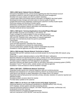 1999 to 2002 Sprint: Network Service Manager
First point of escalation for ALL service issues regarding the AOL/Time Warner account
Escalated incidents to internal fix agencies and Executive level management
Provided root cause analysis and chronic problem resolution
Tracked repair status and entered relevant information via REMEDY-like ticket system
Developed process changes and action plans to improve quality of service
Created Microsoft Access databases containing the customer's monthly trouble reports
Performed analysis and trending of trouble reports
Presented a monthly service review to a customer audience
Researched and prepared network optimization and redundancy plans
Provided continual service improvement

1995 to 1999 Sprint: Technical Applications Consultant/Project Manager
Mid and Major accounts out of Chicago, IL and Vienna, VA
Project managed the implementation of voice and product services:
Switched and dedicated voice- POTS, Toll Free, VPN, DS0-OCN circuits
VRU and IVR- Prepared voice maps based on customer application
Domestic and international private line (point to point/DDS)
Frame Relay
IP- DS0 through OCN circuits
Voice and data equipment- CSU/DSU/TSU, Routers
Planned, scheduled and monitored the implementation
Communicated status updates through customer presentable documents
Escalated to internal agencies and LECs when appropriate

1993 to 1994 Aerotek: Remote Network Technician at Sprint
Repaired DS0 and DS1 switched circuits via remote access into the Nortel DMS 250 network using
CrossTalk
Responded to system detected problems via the DMS 250 alarm notifications
Reported detected and reported troubles to LECs, outside vendors, field personnel and internal agencies
Resolved customer reported problems and detected problems in minimal timeframe
Provided support to Network and Field Operations as applicable
Searched customer call detail records (CDR) via call history information processing system (CHIPS)
           st      nd
Escalated 1 and 2 level to LECs, outside vendors and internal agencies
           rd
Escalated 3 level and above to internal escalation manager

1990 to 1993 SAIC : CSR/Remote Network Technician
Originated trouble reports from customer telephone calls and monitoring devices
Repaired and maintained an X.25 packet switching network via remote access to PADS
Used Sprint Color Monitor to detect degradation and outage of the X.25 network
Dispatched external field personnel to provide a timely, accurate, resolution of customer reported and
detected troubles
Escalated problem circuits to Sprint for resolve
Provided status updates to the customer

1985 to 1990 U.S. Air Force- Air Traffic Control (ATC) Radar Technician
Performed electronic and mechanical maintenance on RADAR (GPN-21 and TPX-42),
CCTV displays, remote systems and data processing devices
Used test equipment (spectrum analyzer, volt meter, frequency generator, oscilloscope, etc)
Understands schematic drawings
Practiced electronic principles and digital techniques
Held and maintained a DOD SECRET level security clearance
 