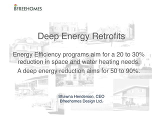 Deep Energy Retroﬁts 
 
Energy Efﬁciency programs aim for a 20 to 30%
" water heating needs."
reduction in space and
A deep energy reduction aims for 50 to 90%."

Shawna Henderson, CEO"
Bfreehomes Design Ltd."

 