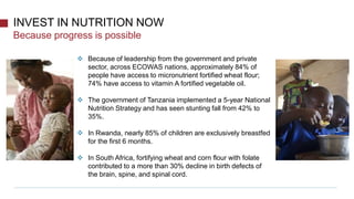 Because progress is possible
INVEST IN NUTRITION NOW
 Because of leadership from the government and private
sector, across ECOWAS nations, approximately 84% of
people have access to micronutrient fortified wheat flour;
74% have access to vitamin A fortified vegetable oil.
 The government of Tanzania implemented a 5-year National
Nutrition Strategy and has seen stunting fall from 42% to
35%.
 In Rwanda, nearly 85% of children are exclusively breastfed
for the first 6 months.
 In South Africa, fortifying wheat and corn flour with folate
contributed to a more than 30% decline in birth defects of
the brain, spine, and spinal cord.
 