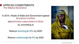 The Malabo Declaration
© Bill & Melinda Gates Foundation | 6
In 2014, Heads of State and Government agreed
to improve nutrition
and eliminate undernutrition in Africa
by committing to
Reduce stunting to 10% by 2025
Reduce underweight to 5% by 2025
AFRICAN COMMITMENTS
 