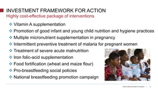© Bill & Melinda Gates Foundation | 8
 Vitamin A supplementation
 Promotion of good infant and young child nutrition and hygiene practices
 Multiple micronutrient supplementation in pregnancy
 Intermittent preventive treatment of malaria for pregnant women
 Treatment of severe acute malnutrition
 Iron folic-acid supplementation
 Food fortification (wheat and maize flour)
 Pro-breastfeeding social policies
 National breastfeeding promotion campaign
INVESTMENT FRAMEWORK FOR ACTION
Highly cost-effective package of interventions
 
