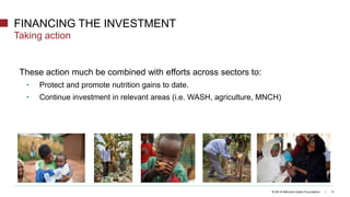 © Bill & Melinda Gates Foundation | 9
These action much be combined with efforts across sectors to:
• Protect and promote nutrition gains to date.
• Continue investment in relevant areas (i.e. WASH, agriculture, MNCH)
FINANCING THE INVESTMENT
Taking action
 