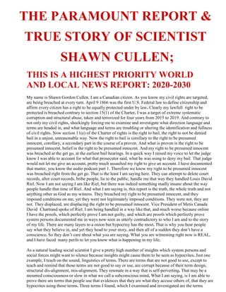 THE PARAMOUNT REPORT &
TRUE STORY OF SCIENTIST
SHAWN CULLEN;
THIS IS A HIGHEST PRIORITY WORLD
AND LOCAL NEWS REPORT: 2020-2030
My name is Shawn Gordon Cullen. I am a Canadian citizen. As you know my civil rights are targeted,
are being breached at every turn. April 9 1866 was the first U.S. Federal law to define citizenship and
affirm every citizen has a right to be equally protected under by law. Clearly my lawfull right to be
protected is breached contrary to section 15(1) of the Charter. I was a target of extreme systematic
corruption and structural abuse, taken and terrorized for four years from 2015 to 2019. And contrary to
not only my civil rights, shockingly forcing me to examine and investigate what direction language and
terms are headed in, and what language and terms are troubling or altering the identification and fullness
of civil rights. Now section 11(e) of the Charter of rights is the right to bail, the right to not be denied
bail in a unjust, unreasonable way. Now the right to bail is corollary to the right to be presumed
innocent, corollary, a secondary part in the course of a proven. And what is proven is the right to be
presumed innocent, belief in the right to be presumed innocent. And my right to be presumed innocent
was breached at the get go, at the earliest bail hearings. In a quick way I raised my voice to let the judge
know I was able to account for what that prosecutor said, what he was using to deny my bail. That judge
would not let me give an account, pretty much assaulted my right to give an account. I have documented
that matter, you know the audio podcast part 1. Therefore we know my right to be presumed innocent
was breached right from the get go. That is the least I am saying here. They can attempt to delete court
records, alter court records, bribe people, lie to the public, handle me that way they handled Louis David
Riel. Now I am not saying I am like Riel, but there was indeed something madly insane about the way
people handle that time of Riel. And what I am saying is, this report is the truth, the whole truth and not
anything other as God as my witness. They breached my right to be presumed innocent, and they
imposed conditions on me, yet they were not legitimately imposed conditions. They were not, they are
not. They displaced, are displacing the right to be presumed innocent. Vice President of Metis Canada
David Chartrand spoke of Riel. I am being handled in a way like that, and much worse because online
I have the proofs, which perfectly prove I am not guilty, and which are proofs which perfectly prove
system persons documented me in ways now seen as utterly contradictory to who I am and to the story
of my life. There are many layers to a onion but hypocrisy has the most. That is why you hear people
say what they believe in, and yet they head to your story, and then all of a sudden they don’t have a
conscience. So they don’t care about what you are saying. What you are witnessing right now is REAL,
and I have faced many perils to let you know what is happening in my life.
As a natural leading social scientist I give a pretty high number of insights which system persons and
social forces might want to silence because insights might cause them to be seen as hypocrites. Just one
example, I teach on the sound, linguistics of terms. There are terms that are not good to use, except to
teach and remind that those terms are not good to say or use, are corrupt because of their term design,
structural dis-alignment, mis-alignment. They resonate in a way that is self-perverting. That may be a
mounted consciousness or slow in what we call a subconscious mind. What I am saying, is I am able to
prove there are terms that people use that evidences that they are what they accuse others of, that they are
hypocrites using those terms. Three terms I found, which I examined and investigated are the terms
 