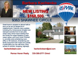 Barbara Kachenko 9363 SHAWNEE CIRCLE NEW LISTING $168,500 kachenkoteam.com  [email_address] Remax Haven Realty  330-388-2771 Direct Great home is situated on almost half an acre cul de sac lot (largest lot in neighborhood). Features many updates including 40 yr dimensional shingled roof, stamped concrete front & rear patio, newer shed, french doors leading from the Family Rm w/gas fireplace to patio, newer carpet, and much more! Finished LL provides extra entertaining room, office or 4th bedroom, Entertaining and family enjoyment both inside and outside. A great place you can call home. Easy access to schools, shopping, highways 