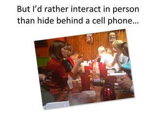 But I’d rather interact in person than hide behind a cell phone… 