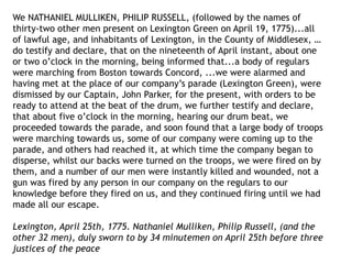 We NATHANIEL MULLIKEN, PHILIP RUSSELL, (followed by the names of
thirty-two other men present on Lexington Green on April 19, 1775)...all
of lawful age, and inhabitants of Lexington, in the County of Middlesex, …
do testify and declare, that on the nineteenth of April instant, about one
or two o’clock in the morning, being informed that...a body of regulars
were marching from Boston towards Concord, ...we were alarmed and
having met at the place of our company’s parade (Lexington Green), were
dismissed by our Captain, John Parker, for the present, with orders to be
ready to attend at the beat of the drum, we further testify and declare,
that about five o’clock in the morning, hearing our drum beat, we
proceeded towards the parade, and soon found that a large body of troops
were marching towards us, some of our company were coming up to the
parade, and others had reached it, at which time the company began to
disperse, whilst our backs were turned on the troops, we were fired on by
them, and a number of our men were instantly killed and wounded, not a
gun was fired by any person in our company on the regulars to our
knowledge before they fired on us, and they continued firing until we had
made all our escape.
Lexington, April 25th, 1775. Nathaniel Mulliken, Philip Russell, (and the
other 32 men), duly sworn to by 34 minutemen on April 25th before three
justices of the peace
 