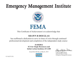 Emergency Management Institute
This Certificate of Achievement is to acknowledge that
has reaffirmed a dedication to serve in times of crisis through continued
professional development and completion of the independent study course:
Superintendent (Acting)
Emergency Management Institute
Vilma Schifano Milmoe
SHAWN R DOUGLAS
IS-00200.b
ICS for Single Resources and
Initial Action Incident, ICS-200
Issued this 8th Day of March, 2011
0.3 IACET CEU
 