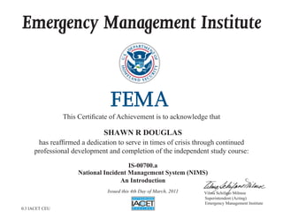 Emergency Management Institute
This Certificate of Achievement is to acknowledge that
has reaffirmed a dedication to serve in times of crisis through continued
professional development and completion of the independent study course:
Superintendent (Acting)
Emergency Management Institute
Vilma Schifano Milmoe
SHAWN R DOUGLAS
IS-00700.a
National Incident Management System (NIMS)
An Introduction
Issued this 4th Day of March, 2011
0.3 IACET CEU
 