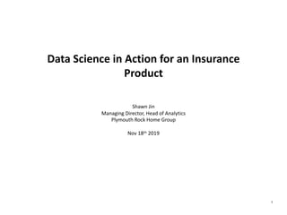 1
Data Science in Action for an Insurance
Product
Shawn Jin
Managing Director, Head of Analytics
Plymouth Rock Home Group
Nov 18th 2019
 