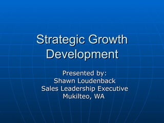 Strategic Growth Development Presented by: Shawn Loudenback Sales Leadership Executive Mukilteo, WA  