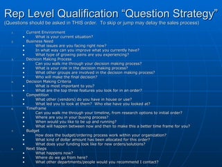 Rep Level Qualification “Question Strategy” (Questions should be asked in THIS order.  To skip or jump may delay the sales process) Current Environment What is your current situation?  Business Need What issues are you facing right now?  In what way can you improve what you currently have? What type of growing pains are you experiencing? Decision Making Process Can you walk me through your decision making process? What is your role in the decision making process? What other groups are involved in the decision making process? Who will make the final decision? Decision Making Criteria What is most important to you? What are the top three features you look for in an order? Competition What other (vendors) do you have in house or use? What led you to look at them?  Who else have you looked at? Timeframe Can you walk me through your timeline, from research options to initial order?  Where are you in your buying process? When would you like to be up and running? What will happen between now and then to make this a better time frame for you? Budget How does the budget/ordering process work within your organization? What kind of dollar amount has been allocated for this order? What does your funding look like for new orders/solutions? Next Steps What happens now? Where do we go from here? What other departments/people would you recommend I contact? 