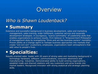 Overview Who is Shawn Loudenback? Summary  Extensive and successful background in business development, sales and marketing management, sales training, order fulfillment, customer service and corporate development strategies. A courageous, "scarce commodity" of Leadership skills that enables organizations to achieve results. Firm believer in "Empowerment Philosophy" of management style by evangelizing "think and act like business owners" mentality. Proven ability as a change agent to reshape business approaches into markets that create "win-win-win" (customers, employees, organization) team atmosphere's that add value to people's lives.  Specialties: Results oriented sales  leader with 20 years of strong sales and marketing background in technology hardware, software ,communications, consumer electronics and manufacturing  industries. Demonstrated ability to build winning organizations, establish trade and channel relations with key customers and grow brands into market leaders. Recognized innovator with strong analytical and strategic planning skills. 