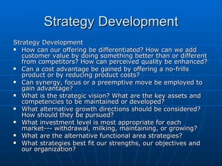 Strategy Development Strategy Development How can our offering be differentiated? How can we add customer value by doing something better than or different from competitors? How can perceived quality be enhanced? Can a cost advantage be gained by offering a no-frills product or by reducing product costs? Can synergy, focus or a preemptive move be employed to gain advantage? What is the strategic vision? What are the key assets and competencies to be maintained or developed? What alternative growth directions should be considered? How should they be pursued? What investment level is most appropriate for each market--- withdrawal, milking, maintaining, or growing? What are the alternative functional area strategies? What strategies best fit our strengths, our objectives and our organization? 