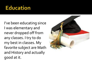 I’ve been educating since
I was elementary and
never dropped off from
any classes. I try to do
my best in classes. My
favorite subject are Math
and History and actually
good at it.
 