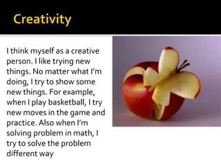 I think myself as a creative
person. I like trying new
things. No matter what I’m
doing, I try to show some
new things. For example,
when I play basketball, I try
new moves in the game and
practice. Also when I’m
solving problem in math, I
try to solve the problem
different way
 