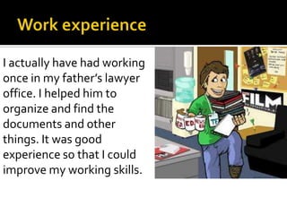 I actually have had working
once in my father’s lawyer
office. I helped him to
organize and find the
documents and other
things. It was good
experience so that I could
improve my working skills.
 