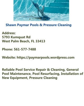 ShawnPaymarPools&PressureCleaning
Address: 
5793KumquatRd 
WestPalm Beach,FL33413
Phone:561-577-7488
Website:https://paymarpools.wordpress.com
ReliablePoolServiceRepair&Cleaning,GeneralReliablePoolServiceRepair&Cleaning,General
PoolMaintenance,PoolResurfacing,Installationof
NewEquipment,PressureCleaning
 