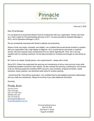 February 3, 2019
Dear Hiring Manager,
It is my pleasure to recommend Shawn Faria for employment with your organization. Shawn was hired
as a Team Leader for Pinnacle Building Services in 2011. He was promoted to Assistant Manager in
2012, and to Operations Manager in 2013.
We are consistently impressed with Shawn's attitude and productivity.
Shawn is both very bright, motivated, and reliable. I am confident that he will devote himself to a position
with your organization with a high degree of diligence. He is a quick learner and excels in customer
service. We have received many compliments from our clients regarding Mr. Faria. He is not only
excellent with our existing customers, he has also promoted our company and brought us new clients as
well.
Mr. Faria is an upbeat, friendly person, and a great teacher - always with a smile.
Since 2013, Shawn has supervised the servicing and maintenance of all our vans and box trucks while
maintaining excellent records for each vehicle. He also oversaw the servicing, maintenance, and records
of all our cleaning equipment including HEPA vacuums, auto scrubbers, propane burnishers, carpet
extractors, power washers, and deionized water tanks for window washing.
I recommend Mr. Faria without reservation. I am confident that he will establish productive relationships
with your staff and constituents. Please let me know if you need additional information.
Sincerely,
Dorothy Simler
Dorothy Simler
Office Manager
928-774-7228 office
928-853-2311 cell
928-779-4160 fax
pinnaclejanitor@aol.com
PinnacleBuildingServices.net
Pinnacle Building Services
928-774-7228
2202 North 1st
Street
Flagstaff, AZ 86004
 