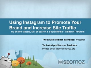 Using Instagram to Promote Your
Brand and Increase Site Trafﬁc!
by Shawn Massie, Dir. of Search & Social Media - @ShawnTheGrom!


                                Tweet with Mozinar attendees: #mozinar!
                                !
                                Technical problems or feedback:!
                                Please email team@seomoz.org!
                                !




           www.ThunderSEO.com                      Follow @ShawnTheGrom #mozinar
 