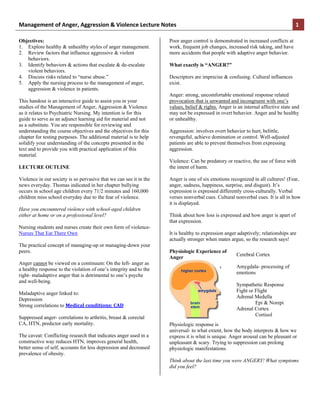 Management  of  Anger,  Aggression  &  Violence  Lecture  Notes                                                                    1

Objectives:                                                         Poor anger control is demonstrated in increased conflicts at
1. Explore healthy & unhealthy styles of anger management.          work, frequent job changes, increased risk taking, and have
2. Review factors that influence aggressive & violent               more accidents that people with adaptive anger behavior.
   behaviors.
3. Identify behaviors & actions that escalate & de-escalate         What exactly is “ANGER?”
   violent behaviors.
4. Discuss risks related to “nurse abuse.”                          Descriptors are imprecise & confusing. Cultural influences
5. Apply the nursing process to the management of anger,            exist.
   aggression & violence in patients.
                                                                    Anger: strong, uncomfortable emotional response related
This handout is an interactive guide to assist you in your          provocation that is unwanted and incongruent with one’s
studies of the Management of Anger, Aggression & Violence           values, belief & rights. Anger is an internal affective state and
as it relates to Psychiatric Nursing. My intention is for this      may not be expressed in overt behavior. Anger and be healthy
guide to serve as an adjunct learning aid for material and not      or unhealthy.
as a substitute. You are responsible for reviewing and
understanding the course objectives and the objectives for this     Aggression: involves overt behavior to hurt, belittle,
chapter for testing purposes. The additional material is to help    revengeful, achieve domination or control. Well-adjusted
solidify your understanding of the concepts presented in the        patients are able to prevent themselves from expressing
text and to provide you with practical application of this          aggression.
material.
                                                                    Violence: Can be predatory or reactive, the use of force with
LECTURE OUTLINE                                                     the intent of harm.

Violence in our society is so pervasive that we can see it in the   Anger is one of six emotions recognized in all cultures! (Fear,
news everyday. Thomas indicated in her chapter bullying             anger, sadness, happiness, surprise, and disgust). It’s
occurs in school age children every 71/2 minutes and 160,000        expression is expressed differently cross-culturally. Verbal
children miss school everyday due to the fear of violence.          verses nonverbal cues. Cultural nonverbal cues. It is all in how
                                                                    it is displayed.
Have you encountered violence with school-aged children
either at home or on a professional level?                          Think about how loss is expressed and how anger is apart of
                                                                    that expression.
Nursing students and nurses create their own form of violence-
Nurses That Eat There Own                                           It is healthy to expression anger adaptively; relationships are
                                                                    actually stronger when mates argue, so the research says!
The practical concept of managing-up or managing-down your
peers.                                                              Physiologic Experience of
                                                                                                     Cerebral Cortex
                                                                    Anger
Anger cannot be viewed on a continuum: On the left- anger as
                                                                                                     Amygdala- processing of
a healthy response to the violation of one’s integrity and to the
                                                                                                     emotions
right- maladaptive anger that is detrimental to one’s psyche
and well-being.
                                                                                                     Sympathetic Response
                                                                                                     Fight or Flight
Maladaptive anger linked to:
                                                                                                     Adrenal Medulla
Depression
                                                                                                              Epi & Norepi
Strong correlations to Medical  conditions:  CAD
                                                                                                     Adrenal Cortex
                                                                                                              Cortisol
Suppressed anger- correlations to arthritis, breast & corectal
CA, HTN, predictor early mortality.                                 Physiologic response is
                                                                    universal- to what extent, how the body interprets & how we
The caveat: Conflicting research that indicates anger used in a     express it is what is unique. Anger arousal can be pleasant or
constructive way reduces HTN, improves general health,              unpleasant & scary. Trying to suppression can prolong
better sense of self, accounts for less depression and decreased    physiologic manifestations.
prevalence of obesity.
                                                                    Think about the last time you were ANGERY! What symptoms
                                                                    did you feel?
 