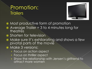  Most productive form of promotion
 Average Trailer = 3 to 4 minutes long for
  theatres
 Shorten for television
 Make sure it’s exhilarating and shows a few
  pivotal parts of the movie
 Make 3 versions:
    › Focus on action aspect
    › Focus on thriller aspect
    › Show the relationship with Jensen’s girlfriend to
      attract more women
 