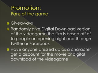  Giveaways
 Randomly give Digital Download version
  of the videogame the film is based off of
  to people on opening night and through
  Twitter or Facebook
 Have anyone dressed up as a character
  get a discount for the movie or digital
  download of the videogame
 