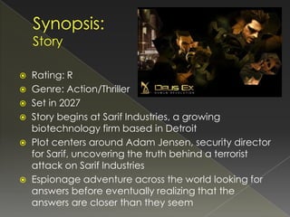    Rating: R
   Genre: Action/Thriller
   Set in 2027
   Story begins at Sarif Industries, a growing
    biotechnology firm based in Detroit
   Plot centers around Adam Jensen, security director
    for Sarif, uncovering the truth behind a terrorist
    attack on Sarif Industries
   Espionage adventure across the world looking for
    answers before eventually realizing that the
    answers are closer than they seem
 