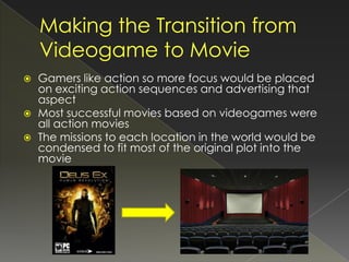    Gamers like action so more focus would be placed
    on exciting action sequences and advertising that
    aspect
   Most successful movies based on videogames were
    all action movies
   The missions to each location in the world would be
    condensed to fit most of the original plot into the
    movie
 