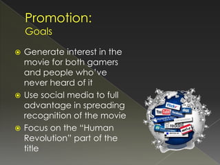  Generate interest in the
  movie for both gamers
  and people who’ve
  never heard of it
 Use social media to full
  advantage in spreading
  recognition of the movie
 Focus on the “Human
  Revolution” part of the
  title
 