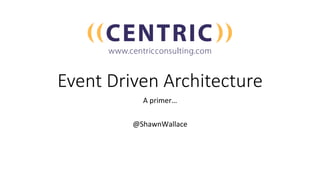 Event Driven Architecture
A	primer…	
	
@ShawnWallace	
 