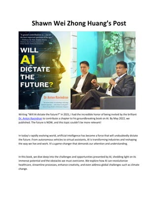 Shawn Wei Zhong Huang’s Post
Writing “Will AI dictate the future?” In 2021, I had the incredible honor of being invited by the brilliant
Dr. Anton Ravindran to contribute a chapter to his groundbreaking book on AI. By May 2022, we
published. The future is NOW, and this topic couldn't be more relevant!
In today's rapidly evolving world, artificial intelligence has become a force that will undoubtedly dictate
the future. From autonomous vehicles to virtual assistants, AI is transforming industries and reshaping
the way we live and work. It's a game-changer that demands our attention and understanding.
In this book, we dive deep into the challenges and opportunities presented by AI, shedding light on its
immense potential and the obstacles we must overcome. We explore how AI can revolutionize
healthcare, streamline processes, enhance creativity, and even address global challenges such as climate
change.
 