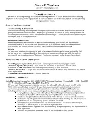 Shawn R. Woolman
                                           shawn.woolman@gmail.com


                                         VISION QUARTERBACK
  Talented at executing strategy and tactics maximizing the skills of fellow professionals with a strong
emphasis on exceeding client expectations. Result is a creative and collaborative effort toward achieving
                                        an organization’s vision.

SUMMARY OF QUALIFICATIONS
   Vision Leadership & Management
   Demonstrated leadership in creating and executing an organization’s vision within the framework of revenue &
   profit goals and client defined deadlines. Adapts quickly to change and thrives on having the responsibility for
   developing and implementing creative solutions to business challenges. Greatest passion lies in coordinating and
   utilizing the skills of fellow professionals.

   Collaborative Communicator
   Flexible and adaptable while engaging in both one-on-one and group speaking roles and is comfortable
   communicating with all levels of the team. Communicates in an uninhibited, lively and adaptable manner,
   drawing others into the conversation with an eye toward building relationships and teamwork.
   Creative
   An innovative, out-of-the-box thinker who tends to be undaunted by failure and is instead motivated to find
   the best way to serve various stakeholders. Concentrates on team accomplishment and achieving goals by
   working with and through members of the group. Consistently encourages staff to do more, better, faster.

VOLUNTEER ENGAGEMENT - 2010 to present

   Guest Blogger, UnemployedInDesMoines.com – create original content encouraging job seekers.
   Dominican Republic Mission Work – Built houses and classrooms in and around a mission school.
   Counselor, SCORE Association – Provide management consulting to small businesses.
   Woolman the Tool Man – Design, build and install custom furniture & cabinets along with interior and exterior
   home improvement.
   Urbandale Chamber of Commerce – Volunteer leadership

PROFESSIONAL EXPERIENCE
United Information Services, Inc. d/b/a SOURCECORP Statement Solutions, Urbandale, IA                 2001 – Dec. 2009
   Vice President/General Manager (Jul. 2007 – Dec. 2009)
   Directed multi-function statement processing operation that delivered 5 million documents monthly with a
   $19.6 million annual budget. Oversaw P & L, production quality & metrics, client satisfaction, business
   development, processes and procedures, employee satisfaction and culture. Staff totaled 85 employees;
   including customer service, project management, operations, administration and application development.
            ♦ Leveraged relationships developed through Key Account Management to decrease implementation
                time by ninety days (50% reduction) thereby retaining a $2 million client relationship.
            ♦ Negotiated and approved national client contracts for the delivery of business-critical documents.
            ♦ Restructured pre-sort operation to accommodate client application - resulting in a 38% reduction of
                production hours and corresponding increase in bottom-line profit.
            ♦ Retained existing business and secured new business to achieve a 5% increase in revenue plan,
                resulting in $6.9 million profit on $19.6 million in gross revenue.
            ♦ Provided new business support to sales process resulting in improved planning and implementation of
                client applications.
            ♦ Analyzed and planned for operational impact of new business to existing systems.
 