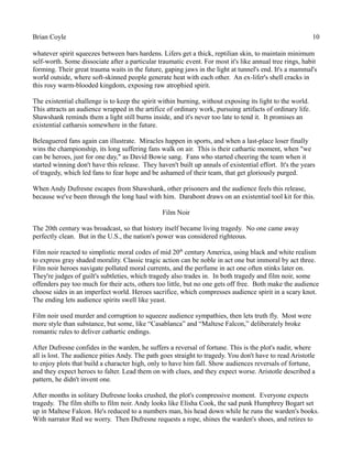 Brian Coyle 10
whatever spirit squeezes between bars hardens. Lifers get a thick, reptilian skin, to maintain minimum
self-worth. Some dissociate after a particular traumatic event. For most it's like annual tree rings, habit
forming. Their great trauma waits in the future, gaping jaws in the light at tunnel's end. It's a mammal's
world outside, where soft-skinned people generate heat with each other. An ex-lifer's shell cracks in
this rosy warm-blooded kingdom, exposing raw atrophied spirit.
The existential challenge is to keep the spirit within burning, without exposing its light to the world.
This attracts an audience wrapped in the artifice of ordinary work, pursuing artifacts of ordinary life.
Shawshank reminds them a light still burns inside, and it's never too late to tend it. It promises an
existential catharsis somewhere in the future.
Beleaguered fans again can illustrate. Miracles happen in sports, and when a last-place loser finally
wins the championship, its long suffering fans walk on air. This is their cathartic moment, when "we
can be heroes, just for one day," as David Bowie sang. Fans who started cheering the team when it
started winning don't have this release. They haven't built up annals of existential effort. It's the years
of tragedy, which led fans to fear hope and be ashamed of their team, that get gloriously purged.
When Andy Dufresne escapes from Shawshank, other prisoners and the audience feels this release,
because we've been through the long haul with him. Darabont draws on an existential tool kit for this.
Film Noir
The 20th century was broadcast, so that history itself became living tragedy. No one came away
perfectly clean. But in the U.S., the nation's power was considered righteous.
Film noir reacted to simplistic moral codes of mid 20th
century America, using black and white realism
to express gray shaded morality. Classic tragic action can be noble in act one but immoral by act three.
Film noir heroes navigate polluted moral currents, and the perfume in act one often stinks later on.
They're judges of guilt's subtleties, which tragedy also trades in. In both tragedy and film noir, some
offenders pay too much for their acts, others too little, but no one gets off free. Both make the audience
choose sides in an imperfect world. Heroes sacrifice, which compresses audience spirit in a scary knot.
The ending lets audience spirits swell like yeast.
Film noir used murder and corruption to squeeze audience sympathies, then lets truth fly. Most were
more style than substance, but some, like “Casablanca” and “Maltese Falcon,” deliberately broke
romantic rules to deliver cathartic endings.
After Dufresne confides in the warden, he suffers a reversal of fortune. This is the plot's nadir, where
all is lost. The audience pities Andy. The path goes straight to tragedy. You don't have to read Aristotle
to enjoy plots that build a character high, only to have him fall. Show audiences reversals of fortune,
and they expect heroes to falter. Lead them on with clues, and they expect worse. Aristotle described a
pattern, he didn't invent one.
After months in solitary Dufresne looks crushed, the plot's compressive moment. Everyone expects
tragedy. The film shifts to film noir. Andy looks like Elisha Cook, the sad punk Humphrey Bogart set
up in Maltese Falcon. He's reduced to a numbers man, his head down while he runs the warden's books.
With narrator Red we worry. Then Dufresne requests a rope, shines the warden's shoes, and retires to
 