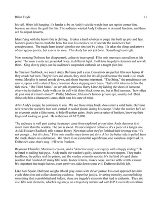 Brian Coyle 11
his cell. We're left hanging. It's harder to be on Andy's suicide watch than see rapists corner him,
because we share the guilt for this. The audience wanted Andy Dufresne to demand freedom, and these
are his unjust desserts.
Identifying with the hero's fate is chilling. It takes a hard solution to purge this built up pity and fear.
Nature's justice has to crush the hero, but also his enemies, to eviscerate the audience's bad
consciousness. The tragic hero doesn't absolve our sins just by dying. He takes the slings and arrows
of outrageous justice, but exacts his own. This Andy has not yet done. Something's not right.
Next morning Dufresne has disappeared, catharsis interrupted. Film noir intersects surrealism at this
point. The same events are presented twice, in different light. Both take tragedy's elements and rework
them. King slowly plays out the audience's suspended catharsis on a taught plot line.
In film noir flashback, we watch Andy Dufresne pull a con. Con artists are perfect film noir heroes if
they attack bad men. They're liars and cheats, they steal, but it's all good because the mark is so much
worse. Morality is turned upside down, and shoes become important. “The Sting,” the penultimate con
movie, opens with a shot of fancy two-tone shoes stepping over bums. That's all it takes to define the
rich mark. “The Third Man's” cat unveils mysterious Harry Lime, by licking the shoes of someone
otherwise in shadow. Andy walks to his cell with shiny black shoes on, but as Red narrates, “how often
do you look at a man's shoes?” Phillip Marlowe, film noir's famous private eye, usually did. Their
shine told him a character's status, their tone his state of mind.
After Andy's escape, he continues to con. We see those shiny black shoes enter a solid bank. Dufresne
now wears the warden's best suit, carried in sealed plastic during his escape. Under the warden he'd set
up accounts under a fake name, to hide ill-gotten gains. Andy cons a series of bankers, knowing their
lingo and looking so good. He withdraws all $375,000.
The audience is well past caring the money came from exploited prison labor. Andy deserves it so
much more than the warden. The con is sweet. It's not complete catharsis, it's a piece of a longer one.
As kid Hooker (Redford) tells veteran Henry (Newman) after they've finished their revenge con, “it's
not enough ... but it's close.” Film noir usually stays down and dirty. After the better side is pulled from
the muck, there's no celebration. We return to an existential equilibrium, one somehow improved. In
Dufresne's case, that's easy. It'll be in freedom.
Raymond Chandler, Marlowe's creator, said a "detective story is a tragedy with a happy ending." He
referred to nailing bad guys. Andy mails the warden's guilty documents to newspapers. They make
headlines, the police raid the prison, and the warden commits suicide. It's the kind of rapid chain
reaction that finished off many film noirs. Justice returns, makes noise, and we settle a little cleaner.
It's important that tragic heroes, even survivors, take down some evil. Dufresne did his job.
Like Sam Spade, Dufresne weighs ethical gray zones with clever justice. His cool approach lets him
evade detection and collect damning evidence. Imperfect justice, inverting morality, accomplishing
something that is prohibited and hidden, these are tragedy's elements that lead to catharsis. They are
also film noir elements, which King arrays on a trajectory intermixed with H.P. Lovecraft surrealism.
 