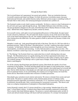 Brian Coyle 12
Through the Beast's Belly
The Lovecraft theme isn't supernatural, but surreal and symbolic. There are similarities between
Lovecraft's esoterica and Jorge Luis Borges. For both, the universe overwhelms reason, time goes
backwards and forwards, and symbols become reality. Dufresne's prison escape is something worthy of
Salvador Dali or other artists, who turned psychological surrealism into symbolic art.
The frustrated warden reveals Andy's journey accidentally. He throws a stone at a Jane Fonda poster on
his cell wall, and it goes right through the pin-up. She's hidden Dufresne's hole with little covering.
The pin-up identities changed over the years, from Rita Hayworth to Marilyn Monroe to Fonda, a Dali
clock. Behind them Andy chipped away decades, minute by minute.
In Lovecraft's stories, walls split to reveal incomprehensible powers. In Shawshank, the open tunnel
reveals will power, Dufresne's. The cell wall's hole shocks everyone. In one of the movie's best shots,
we're in the tunnel looking back at the cell. The warden's perplexed face slides into this oval patch, like
Alice looking down the rabbit hole. He orders guards to climb in, and none will, because it leads to the
prison sewer.
Metaphor is made real. Andy passed through the belly of the beast. The title of a 1981 best seller by a
permanent prisoner, “Belly of the Beast” described prison's “zoo-like” conditions that reduce inmates
to animals. In flash backs, Dufresne crawls through the zoo's lower intestines. The tunnel is dark,
claustrophobic, rat infested, and nauseating. A wall of shit descends in a rush and covers him. This
demonic wormhole is unnerving as any of Lovecraft's. But Andy isn't pulled into it, he inches forward
In “The Shining,” the Overlook Hotel was a malevolent force in itself, infecting those who pass
through. The Shawshank prison was equally damning, but not from supernatural malevolence. It's
saturated in pain of human on human. There's as much horror in this reality as fantasy, but it's uglier.
The symbolic passage at The Shining's end is a giant maze of hedges. Shawshank's shit-filled pipe
drains a mad dungeon.
For all the calumny that King heaps upon Kubrick's picture, Shawshank also spends a lot of time
examining its big building. Overlook and Shawshank both first appear in long tracking shots, isolated
under gray sky. Buildings are surreal painter M.C. Escher's domain, who treated space as Lovecraft did
time. Gravity shifts direction so that people can walk right-side up and upside down. Stairs go up and
down in perpetual motion. In one such building, the creatures are no longer human, but lizard-like.
Inside and out, Shawshank resembles these structures of endless processions.
Shawshank's gray surrealism inverts interior and exterior. We remove criminals from society and send
them inside. The prison is outside ordinary reality. Realism paints pictures of ordinary reality.
Surrealism presents impossible circumstances realistically. A U.S. maximum security prison is, almost
by definition, beyond the pale. Only a surreal perspective can present it accurately. This throws cold
water on a religious interpretation of redemption in Shawshank Redemption.
Justice Kennedy's remark, that U.S. prisons should have a sign warning “abandon hope all ye who
enter,” is from Dante's inferno. It marked where Dante found miserables sentenced to eternal pain.
This is exactly what Andy Dufresne opposes. The prison is a surreal subterranean castle, not hell. It
inverts and subverts human feelings with fascist staff and architecture. It's a trompe l'oeil perpetual
 