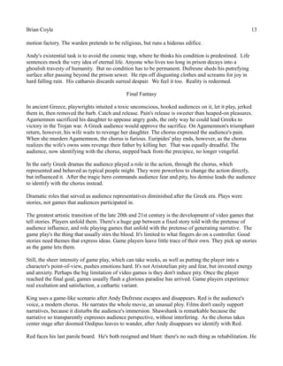 Brian Coyle 13
motion factory. The warden pretends to be religious, but runs a hideous edifice.
Andy's existential task is to avoid the cosmic trap, where he thinks his condition is predestined. Life
sentences mock the very idea of eternal life. Anyone who lives too long in prison decays into a
ghoulish travesty of humanity. But no condition has to be permanent. Dufresne sheds his putrefying
surface after passing beyond the prison sewer. He rips off disgusting clothes and screams for joy in
hard falling rain. His catharsis discards surreal despair. We feel it too. Reality is redeemed.
Final Fantasy
In ancient Greece, playwrights intuited a toxic unconscious, hooked audiences on it, let it play, jerked
them in, then removed the barb. Catch and release. Pain's release is sweeter than heaped-on pleasures.
Agamemnon sacrificed his daughter to appease angry gods, the only way he could lead Greeks to
victory in the Trojan war. A Greek audience would approve the sacrifice. On Agamemnon's triumphant
return, however, his wife waits to revenge her daughter. The chorus expressed the audience's pain.
When she murders Agamemnon, the chorus is furious. Euripides' play ends, however, as the chorus
realizes the wife's owns sons revenge their father by killing her. That was equally dreadful. The
audience, now identifying with the chorus, stepped back from the precipice, no longer vengeful.
In the early Greek dramas the audience played a role in the action, through the chorus, which
represented and behaved as typical people might. They were powerless to change the action directly,
but influenced it. After the tragic hero commands audience fear and pity, his demise leads the audience
to identify with the chorus instead.
Dramatic roles that served as audience representatives diminished after the Greek era. Plays were
stories, not games that audiences participated in.
The greatest artistic transition of the late 20th and 21st century is the development of video games that
tell stories. Players unfold them. There's a huge gap between a fixed story told with the pretense of
audience influence, and role playing games that unfold with the pretense of generating narrative. The
game play's the thing that usually stirs the blood. It's limited to what fingers do on a controller. Good
stories need themes that express ideas. Game players leave little trace of their own. They pick up stories
as the game lets them.
Still, the sheer intensity of game play, which can take weeks, as well as putting the player into a
character's point-of-view, pushes emotions hard. It's not Aristotelian pity and fear, but invested energy
and anxiety. Perhaps the big limitation of video games is they don't induce pity. Once the player
reached the final goal, games usually flash a glorious paradise has arrived. Game players experience
real exultation and satisfaction, a cathartic variant.
King uses a game-like scenario after Andy Dufresne escapes and disappears. Red is the audience's
voice, a modern chorus. He narrates the whole movie, an unusual ploy. Films don't easily support
narratives, because it disturbs the audience's immersion. Shawshank is remarkable because the
narrative so transparently expresses audience perspective, without interfering. As the chorus takes
center stage after doomed Oedipus leaves to wander, after Andy disappears we identify with Red.
Red faces his last parole board. He's both resigned and blunt: there's no such thing as rehabilitation. He
 