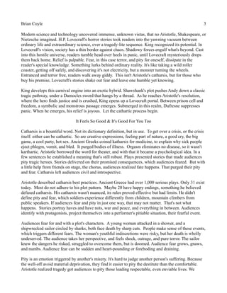 Brian Coyle 3
Modern science and technology uncovered immense, unknown vistas, that no Aristotle, Shakespeare, or
Nietzsche imagined. H.P. Lovecraft's horror stories took readers into the yawning vacuum between
ordinary life and extraordinary science, over a tragedy-lite sequence. King recognized its potential. In
Lovecraft's vision, society has a thin border against chaos. Shadowy forces engulf what's beyond. Cast
into this hostile universe, readers tumble head over heels in panic, until Lovecraft mysteriously drops
them back home. Relief is palpable. Fear, in this case terror, and pity for oneself, dissipate in the
reader's special knowledge. Something lurks behind ordinary reality. It's like taking a wild roller
coaster, getting off safely, and discovering it's not electricity, but a monster turning the wheels.
Entranced and terror free, readers walk away giddy. This isn't Aristotle's catharsis, but for those who
buy his premise, Lovecraft's stories shake out fear and leave one humble yet knowing.
King develops this carnival engine into an exotic hybrid. Shawshank's plot pushes Andy down a classic
tragic pathway, under a Damocles sword that hangs by a thread. As he reaches Aristotle's resolution,
where the hero finds justice and is crushed, King opens up a Lovecraft portal. Between prison cell and
freedom, a symbolic and monstrous passage emerges. Submerged in this realm, Dufresne suppresses
panic. When he emerges, his relief is joyous. Let the cathartic process begin.
It Feels So Good & It's Good For You Too
Catharsis is a bountiful word. Not its dictionary definition, but in use. To get over a crisis, or the crisis
itself: either can be cathartic. So are creative expressions, feeling part of nature, a good cry, the big
game, a cool party, hot sex. Ancient Greeks coined katharsis for medicine, to explain why sick people
eject phlegm, vomit, and bled. It purged bodies of illness. Orgasm eliminates no disease, so it wasn't
karthartic. Aristotle borrowed the word for theater, and with that it became a psychological idea. In a
few sentences he established a meaning that's still robust. Plays presented stories that made audiences
pity tragic heroes. Stories delivered on their promised consequences, which audiences feared. But with
a little help from friends on stage, the chorus, audiences realized fate happens. That purged their pity
and fear. Catharsis left audiences civil and introspective.
Aristotle described catharsis best practices. Ancient Greece had over 1,000 serious plays. Only 31 exist
today. Most do not adhere to his plot pattern. Maybe 20 have happy endings, something he believed
defused catharsis. His catharsis wasn't nuanced, its rules proved effective but had limits. He didn't
define pity and fear, which soldiers experience differently from children, mountain climbers from
public speakers. If audiences fear and pity in just one way, that may not matter. That's not what
happens. Stories portray haves and have nots, war and peace, and everything in between. Audiences
identify with protagonists, project themselves into a performer's pitiable situation, their fearful event.
Audiences fear for and with a plot's characters. A young woman attacked in a shower, and a
shipwrecked sailor circled by sharks, both face death by sharp cuts. People make sense of these events,
which triggers different fears. The woman's youthful indiscretions were risky, but her death is wholly
undeserved. The audience takes her perspective, and feels shock, outrage, and pure terror. The sailor
knew the dangers he risked, struggled to overcome them, but is doomed. Audience fear grows, gnaws,
and numbs. Audience fear can be sudden and heart-pounding or foreboding and draining.
Pity is an emotion triggered by another's misery. It's hard to judge another person's suffering. Because
the well-off avoid material deprivation, they find it easier to pity the destitute than the comfortable.
Aristotle realized tragedy got audiences to pity those leading respectable, even enviable lives. We
 