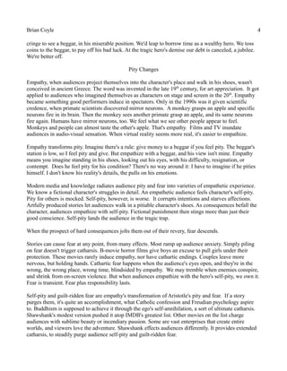 Brian Coyle 4
cringe to see a beggar, in his miserable position. We'd leap to borrow time as a wealthy hero. We toss
coins to the beggar, to pay off his bad luck. At the tragic hero's demise our debt is canceled, a jubilee.
We're better off.
Pity Changes
Empathy, when audiences project themselves into the character's place and walk in his shoes, wasn't
conceived in ancient Greece. The word was invented in the late 19th
century, for art appreciation. It got
applied to audiences who imagined themselves as characters on stage and screen in the 20th
. Empathy
became something good performers induce in spectators. Only in the 1990s was it given scientific
credence, when primate scientists discovered mirror neurons. A monkey grasps an apple and specific
neurons fire in its brain. Then the monkey sees another primate grasp an apple, and its same neurons
fire again. Humans have mirror neurons, too. We feel what we see other people appear to feel.
Monkeys and people can almost taste the other's apple. That's empathy. Films and TV inundate
audiences in audio-visual sensation. When virtual reality seems more real, it's easier to empathize.
Empathy transforms pity. Imagine there's a rule: give money to a beggar if you feel pity. The beggar's
station is low, so I feel pity and give. But empathize with a beggar, and his view isn't mine. Empathy
means you imagine standing in his shoes, looking out his eyes, with his difficulty, resignation, or
contempt. Does he feel pity for his condition? There's no way around it: I have to imagine if he pities
himself. I don't know his reality's details, the pulls on his emotions.
Modern media and knowledge radiates audience pity and fear into varieties of empathetic experience.
We know a fictional character's struggles in detail. An empathetic audience feels character's self-pity.
Pity for others is mocked. Self-pity, however, is worse. It corrupts intentions and starves affections.
Artfully produced stories let audiences walk in a pitiable character's shoes. As consequences befall the
character, audiences empathize with self-pity. Fictional punishment then stings more than just their
good conscience. Self-pity lands the audience in the tragic trap.
When the prospect of hard consequences jolts them out of their revery, fear descends.
Stories can cause fear at any point, from many effects. Most ramp up audience anxiety. Simply piling
on fear doesn't trigger catharsis. B-movie horror films give boys an excuse to pull girls under their
protection. These movies rarely induce empathy, nor have cathartic endings. Couples leave more
nervous, but holding hands. Cathartic fear happens when the audience's eyes open, and they're in the
wrong, the wrong place, wrong time, blindsided by empathy. We may tremble when enemies conspire,
and shrink from on-screen violence. But when audiences empathize with the hero's self-pity, we own it.
Fear is transient. Fear plus responsibility lasts.
Self-pity and guilt-ridden fear are empathy's transformation of Aristotle's pity and fear. If a story
purges them, it's quite an accomplishment, what Catholic confession and Freudian psychology aspire
to. Buddhism is supposed to achieve it through the ego's self-annihilation, a sort of ultimate catharsis.
Shawshank's modest version pushed it atop IMDB's greatest list. Other movies on the list charge
audiences with sublime beauty or incendiary passion. Some are vast enterprises that create entire
worlds, and viewers love the adventure. Shawshank effects audiences differently. It provides extended
catharsis, to steadily purge audience self-pity and guilt-ridden fear.
 