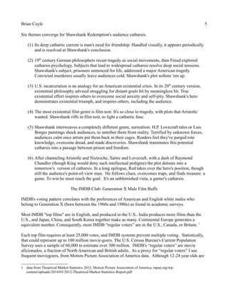 Brian Coyle 5
Six themes converge for Shawshank Redemption's audience catharsis.
(1) Its deep cathartic current is man's need for friendship. Handled visually, it appears periodically
and is resolved at Shawshank's conclusion.
(2) 19th
century German philosophers recast tragedy as social movements, then Freud explored
catharsis psychology. Subjects that lead to widespread catharsis resolve deep social tensions.
Shawshank's subject, prisoners sentenced for life, addressed a major American tragedy.
Convicted murderers usually leave audiences cold. Shawshank's plot softens 'em up.
(3) U.S. incarceration is an analogy for an American existential crisis. In its 20th
century version,
existential philosophy advised struggling for distant goals bit by meaningless bit. True
existential effort inspires others to overcome social anxiety and self-pity. Shawshank's hero
demonstrates existential triumph, and inspires others, including the audience.
(4) The most existential film genre is film noir. It's so close to tragedy, with plots that Aristotle
wanted. Shawshank riffs in film noir, to light a cathartic fuse.
(5) Shawshank interweaves a completely different genre, surrealism. H.P. Lovecraft tales or Luis
Borges paintings shock audiences, to untether them from reality. Terrified by unknown forces,
audiences calm once artists put them back in their cages. Readers feel they've purged rote
knowledge, overcome dread, and made discoveries. Shawshank transmutes this potential
catharsis into a passage between prison and freedom.
(6) After channeling Aristotle and Nietzsche, Sartre and Lovecraft, with a dash of Raymond
Chandler (though King would deny such intellectual pedigree) the plot detours into a
tomorrow's version of catharsis. In a long epilogue, Red takes over the hero's position, though
still the audience's point-of-view man. He follows clues, overcomes traps, and finds treasure: a
game. To win he must reach the goal. It's an unblemished vista, a gamer's catharsis.
The IMDB Club: Generation X Male Film Buffs
IMDB's voting pattern correlates with the preferences of American and English white males who
belong to Generation X (born between the 1960s and 1980s) as found in academic surveys.
Most IMDB "top films" are in English, and produced in the U.S.. India produces more films than the
U.S., and Japan, China, and South Korea together make as many. Continental Europe generates a
equivalent number. Consequently, most IMDB “regular voters” are in the U.S., Canada, or Britain. 1
Each top film requires at least 25,000 votes, and IMDB systems prevent multiple voting. Statistically,
that could represent up to 100 million movie-goers. The U.S. Census Bureau's Current Population
Survey uses a sample of 60,000 to estimate over 300 million. IMDB's “regular voters” are movie
aficionados, a fraction of North American and British adults. As a proxy for “regular voters” I use
frequent moviegoers, from Motion Picture Association of America data. Although 12-24 year olds are
1 data from Theatrical Market Statistics 2012, Motion Picture Association of America, mpaa.org/wp-
content/uploads/2014/03/2012-Theatrical-Market-Statistics-Report.pdf
 