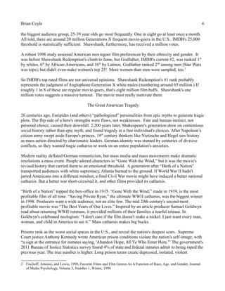 Brian Coyle 6
the biggest audience group, 25-39 year olds go most frequently. One in eight go at least once a month.
All told, there are around 20 million Generations X frequent movie-goers in the U.S.. IMDB's 25,000
threshold is statistically sufficient. Shawshank, furthermore, has received a million votes.
A robust 1998 study assessed American moviegoer film preferences by their ethnicity and gender. It
was before Shawshank Redemption's climb to fame, but Godfather, IMDB's current #2, was ranked 1st
by whites, 6th
by African-Americans, and 16th
by Latinos. Godfather ranked 2nd
among men (Star Wars
was tops), but didn't even make women's top 25! More women than men were sampled, too.2
So IMDB's top rated films are not universal opinions. Shawshank Redemption's #1 rank probably
represents the judgment of Anglophone Generation X white males (numbering around 65 million.) If
roughly 1 in 8 of these are regular movie-goers, that's eight million film buffs. Shawshank's one
million votes suggests a massive turnout. The movie must really motivate them.
The Great American Tragedy
26 centuries ago, Euripides (and others) “pathologized” personalities from epic myths to generate tragic
plots. The flip side of a hero's strengths were flaws, not weaknesses. Fate and human instinct, not
personal choice, caused their downfall. 2,200 years later, Shakespeare's generation drew on contentious
social history rather than epic myth, and found tragedy in a free individual's choices. After Napoleon’s
citizen army swept aside Europe's princes, 19th
century thinkers like Nietzsche and Hegel saw history
as mass action directed by charismatic leaders. German identity was stunted by centuries of divisive
conflicts, so they wanted tragic catharsis to work on an entire population's anxieties.
Modern reality deflated German romanticism, but mass media and mass movements make dramatic
resolutions a mass event. People adored characters in “Gone With the Wind,” but it was the movie's
revised history that carried them to an emotional threshold. A generation after “Birth of a Nation”
transported audiences with white supremacy, Atlanta burned to the ground. If World War II hadn't
jarred Americans into a different mindset, a final Civil War movie might have induced a better national
catharsis. But a better war short-circuited it, and other films provided its catharsis.
“Birth of a Nation” topped the box-office in 1915. “Gone With the Wind,” made in 1939, is the most
profitable film of all time. “Saving Private Ryan,” the ultimate WWII catharsis, was the biggest winner
in 1998. Producers want a wide audience, not an elite few. The mid 20th century's second most
profitable movie was “The Best Years of Our Lives.” Inspired by an article producer Samuel Goldwyn
read about returning WWII veterans, it provided millions of their families a tearful release. In
Goldwyn's celebrated neologism: “I don't care if the film doesn't make a nickel. I just want every man,
woman, and child in America to see it.” Mass catharsis makes big bucks.
Prisons rank as the worst social spaces in the U.S., and reveal the nation's deepest scars. Supreme
Court justice Anthony Kennedy wrote American prison conditions violate the nation's self-image, with
“a sign at the entrance for inmates saying, 'Abandon Hope, All Ye Who Enter Here.'” The government's
2011 Bureau of Justice Statistics survey found 4% of state and federal inmates admit to being raped the
previous year. The true number is higher. Long prison terms create depressed, isolated, violent
2 Fischoff, Antonio, and Lewis, 1998, Favorite Films and Film Genres As A Function of Race, Age, and Gender, Journal
of Media Psychology, Volume 3, Number 1, Winter, 1998
 