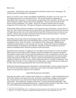 Brian Coyle 7
communities – behind prison walls, and among those left behind. If prison life is meaningless, life
sentences generate meaningless lives absolutely.
Over 0.7% of all U.S. men, women, and children are behind bars, the highest rate in the world. It's
50% higher than Russia's, over four times China's. This in itself could be an explanation for
Shawshank's lofty evaluation: it's about American exceptionalism of the worst kind. But the rise of the
'prison-industrial complex' affects a fairly distinct population. African-Americans make up 40%
percent of prison populations, 12% outside. Almost 4% of African-American men are in prison,
compared to 0.5% of white men. The figure for Hispanics and mixed-race people is around 1.5%.3
If Shawshank reflects America's tremendous social experiment, mass incarceration, it doesn't show its
skin color. But if African-American rates are astronomical, non-Hispanic white incarceration levels are
still higher that anywhere else in the world. McCarty found 30% of Americans know at least one man
in prison. Being young, non-white, and male increases the odds of knowing a prisoner – but only a
little. People in every walk of life say they know one.4
Shawshank portrays long sentences' psychological impact. Time inside is bleak, violent, and inhuman.
With psychological realism, and a hero railroaded by those in power, it has the trappings of social
commentary. Not so. In the 1931 classic “I am a Fugitive From a Chain-gang,” inhuman prison
conditions pounded audiences with a message: this is wrong. People wept at the hero's degradation,
and directed anger at real people in real institutions. Shocked by southern conditions, the movie's
audiences demanded reform, which led to prisoner retrials and releases.
Shawshank seems unrealistic in comparison. It's set in Maine, the least diverse U.S. state. No offense,
Maine citizens, but your state is rather Canadian. It pushes into Quebec like a thumb in soft plaster.
Some Mainers speak French! The town near Shawshank prison is fair, in temperament, skin tone, and
mindedness. Local newspapers publish Dufresne's documents condemning the town's prison warden,
without contacting the warden first. No “old boy's” police network protects prison guards. Perhaps
Canada isn't cleaner, less violent, whiter, and less libelous than the U.S., but that's its reputation. How
different from the reality of “I am a Fugitive From a Chain-gang,” whose real-life prison warden sued
for libel, whose state (Georgia) hunted the film's real-life hero till he died.
Rather than fictionalized documentary, Shawshank is a hard-boiled fable. To those coming of age after
the 1970s, the incarceration tidal wave made prison stories salient. Shawshank exploits that, in the
natural way any good story exploits its era's conditions.
Glued With Romanticism, then Broken
King plays the audience with a romantic theme, Dufresne as a “phantom.” Andy's hot-blooded reaction
to his wife's adultery is chivalrous but wrong. He refuses to plea bargain, standing stoically against
fate. Inside prison he soon calls the shots without drawing attention, and provides secret spirit to
uplifts others. He resembles the “phantom of the opera,” a romantic drama that ended badly. Once
upon a time, grand opera buildings defined nations. A phantom inside could lift or doom them. Prison
is a culture-defining American institution, Andy the romantic phantom therein.
3 data from Carson and Golinelli, 2013, U.S. Department of Justice, Prisoners in 2012, December 2013, NCJ 243920
4 McCarty, C., et. al., (2001), “Comparing Two Methods for Estimating Network Size,” Human Organization, 60, 28–39.
 