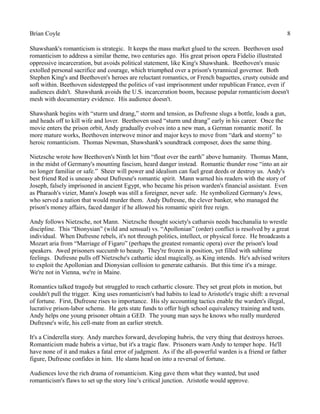 Brian Coyle 8
Shawshank's romanticism is strategic. It keeps the mass market glued to the screen. Beethoven used
romanticism to address a similar theme, two centuries ago. His great prison opera Fidelio illustrated
oppressive incarceration, but avoids political statement, like King's Shawshank. Beethoven's music
extolled personal sacrifice and courage, which triumphed over a prison's tyrannical governor. Both
Stephen King's and Beethoven's heroes are reluctant romantics, or French baguettes, crusty outside and
soft within. Beethoven sidestepped the politics of vast imprisonment under republican France, even if
audiences didn't. Shawshank avoids the U.S. incarceration boom, because popular romanticism doesn't
mesh with documentary evidence. His audience doesn't.
Shawshank begins with “sturm und drang,” storm and tension, as Dufresne slugs a bottle, loads a gun,
and heads off to kill wife and lover. Beethoven used “sturm und drang” early in his career. Once the
movie enters the prison orbit, Andy gradually evolves into a new man, a German romantic motif. In
more mature works, Beethoven interwove minor and major keys to move from “dark and stormy” to
heroic romanticism. Thomas Newman, Shawshank's soundtrack composer, does the same thing.
Nietzsche wrote how Beethoven's Ninth let him “float over the earth” above humanity. Thomas Mann,
in the midst of Germany's mounting fascism, heard danger instead. Romantic thunder rose “into an air
no longer familiar or safe.” Sheer will power and idealism can fuel great deeds or destroy us. Andy's
best friend Red is uneasy about Dufresne's romantic spirit. Mann warned his readers with the story of
Joseph, falsely imprisoned in ancient Egypt, who became his prison warden's financial assistant. Even
as Pharaoh's vizier, Mann's Joseph was still a foreigner, never safe. He symbolized Germany's Jews,
who served a nation that would murder them. Andy Dufresne, the clever banker, who managed the
prison's money affairs, faced danger if he allowed his romantic spirit free reign.
Andy follows Nietzsche, not Mann. Nietzsche thought society's catharsis needs bacchanalia to wrestle
discipline. This “Dionysian” (wild and sensual) vs. “Apollonian” (order) conflict is resolved by a great
individual. When Dufresne rebels, it's not through politics, intellect, or physical force. He broadcasts a
Mozart aria from “Marriage of Figaro” (perhaps the greatest romantic opera) over the prison's loud
speakers. Awed prisoners succumb to beauty. They're frozen in position, yet filled with sublime
feelings. Dufresne pulls off Nietzsche's cathartic ideal magically, as King intends. He's advised writers
to exploit the Apollonian and Dionysian collision to generate catharsis. But this time it's a mirage.
We're not in Vienna, we're in Maine.
Romantics talked tragedy but struggled to reach cathartic closure. They set great plots in motion, but
couldn't pull the trigger. King uses romanticism's bad habits to lead to Aristotle's tragic shift: a reversal
of fortune. First, Dufresne rises to importance. His sly accounting tactics enable the warden's illegal,
lucrative prison-labor scheme. He gets state funds to offer high school equivalency training and tests.
Andy helps one young prisoner obtain a GED. The young man says he knows who really murdered
Dufresne's wife, his cell-mate from an earlier stretch.
It's a Cinderella story. Andy marches forward, developing hubris, the very thing that destroys heroes.
Romanticism made hubris a virtue, but it's a tragic flaw. Prisoners warn Andy to temper hope. He'll
have none of it and makes a fatal error of judgment. As if the all-powerful warden is a friend or father
figure, Dufresne confides in him. He slams head on into a reversal of fortune.
Audiences love the rich drama of romanticism. King gave them what they wanted, but used
romanticism's flaws to set up the story line’s critical junction. Aristotle would approve.
 