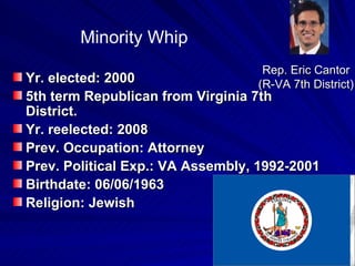 Yr. elected: 2000 5th term Republican from Virginia 7th District.  Yr. reelected: 2008 Prev. Occupation: Attorney Prev. Political Exp.: VA Assembly, 1992-2001  Birthdate: 06/06/1963  Religion: Jewish  Rep. Eric Cantor  (R-VA 7th District)  Minority Whip 