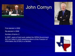 John Cornyn First elected in 2002 Re-elected in 2008 Number of terms: 2 In 2007, years of hard work yielded the OPEN Government Act, our nation’s most sweeping reform of the Freedom of Information Act (FOIA) in a decade.  
