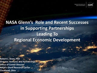 1 
NASA Glenn’s Role and Recent Successes 
in Supporting Partnerships 
Leading To 
Regional Economic Development 
Robert J. Shaw, PhD 
Director, Ventures and Partnerships 
Office of Center Director 
NASA’s Glenn Research Center 
Cleveland, Ohio 
 