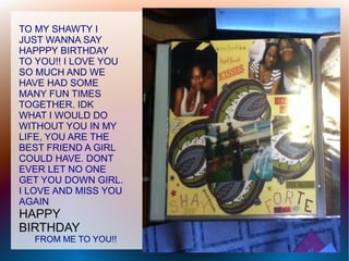TO MY SHAWTY I
JUST WANNA SAY
HAPPPY BIRTHDAY
TO YOU!! I LOVE YOU
SO MUCH AND WE
HAVE HAD SOME
MANY FUN TIMES
TOGETHER. IDK
WHAT I WOULD DO
WITHOUT YOU IN MY
LIFE, YOU ARE THE
BEST FRIEND A GIRL
COULD HAVE. DONT
EVER LET NO ONE
GET YOU DOWN GIRL.
I LOVE AND MISS YOU
AGAIN
HAPPY
BIRTHDAY
  FROM ME TO YOU!!
 