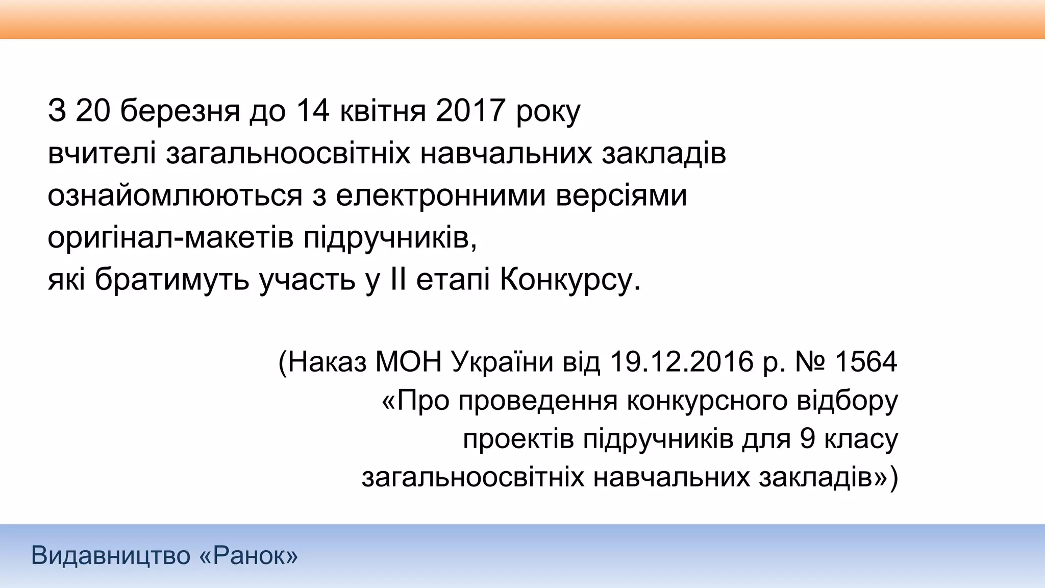 Видавництво «Ранок»
З 20 березня до 14 квітня 2017 року
вчителі загальноосвітніх навчальних закладів
ознайомлюються з електронними версіями
оригінал-макетів підручників,
які братимуть участь у ІІ етапі Конкурсу.
(Наказ МОН України від 19.12.2016 р. № 1564
«Про проведення конкурсного відбору
проектів підручників для 9 класу
загальноосвітніх навчальних закладів»)
 
